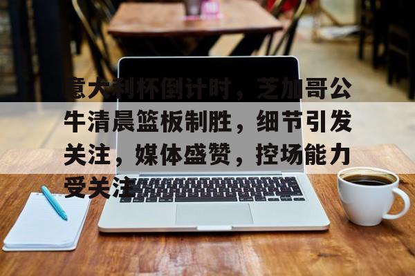 爱游戏在线登录-意大利杯倒计时，芝加哥公牛清晨篮板制胜，细节引发关注，媒体盛赞，控场能力受关注的简单介绍-爱游戏在线登录
